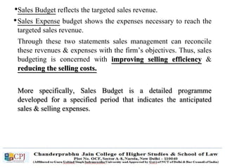 •Sales Budget reflects the targeted sales revenue.
•Sales Expense budget shows the expenses necessary to reach the
targeted sales revenue.
Through these two statements sales management can reconcile
these revenues & expenses with the firm’s objectives. Thus, sales
budgeting is concerned with improving selling efficiency &
reducing the selling costs.
More specifically, Sales Budget is a detailed programme
developed for a specified period that indicates the anticipated
sales & selling expenses.
 