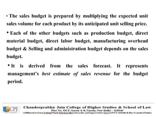 • The sales budget is prepared by multiplying the expected unit
sales volume for each product by its anticipated unit selling price.
• Each of the other budgets such as production budget, direct
material budget, direct labor budget, manufacturing overhead
budget & Selling and administration budget depends on the sales
budget.
• It is derived from the sales forecast. It represents
management’s best estimate of sales revenue for the budget
period.
 
