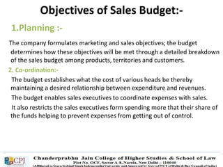 1.Planning :-
The company formulates marketing and sales objectives; the budget
determines how these objectives will be met through a detailed breakdown
of the sales budget among products, territories and customers.
2. Co-ordination:-
The budget establishes what the cost of various heads be thereby
maintaining a desired relationship between expenditure and revenues.
The budget enables sales executives to coordinate expenses with sales.
It also restricts the sales executives form spending more that their share of
the funds helping to prevent expenses from getting out of control.
Objectives of Sales Budget:-
 