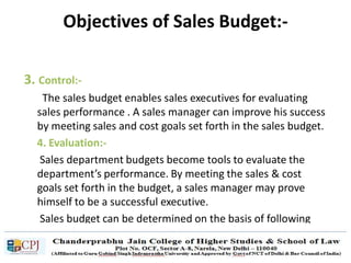 3. Control:-
The sales budget enables sales executives for evaluating
sales performance . A sales manager can improve his success
by meeting sales and cost goals set forth in the sales budget.
4. Evaluation:-
Sales department budgets become tools to evaluate the
department’s performance. By meeting the sales & cost
goals set forth in the budget, a sales manager may prove
himself to be a successful executive.
Sales budget can be determined on the basis of following
categories
Objectives of Sales Budget:-
 