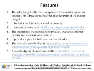 1. The sales budget is the first component of the master operating
budget. This is because sales affect all other parts of the master
budget.
2. It includes the total sales valued in quantity.
3. It consists of three parts; break even, target and projected sales.
4. The budget also includes sales by product, location, customer
density and seasonal sales patterns.
5. It provides a plan for both cash and credit sales.
6. The basis of a sales budget is the sale price per unit of goods to be
sold multiplied by the quantity of goods to be sold.
7. A sales budget is planned around the competition, the material
available, cost of distribution, government controls and the political
climate.
Features
 