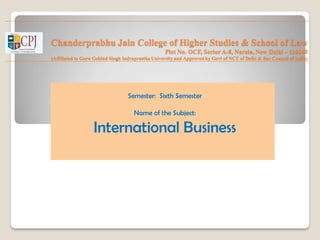 Chanderprabhu Jain College of Higher Studies & School of Law
Plot No. OCF, Sector A-8, Narela, New Delhi – 110040
(Affiliated to Guru Gobind Singh Indraprastha University and Approved by Govt of NCT of Delhi & Bar Council of India)
Semester: Sixth Semester
Name of the Subject:
International Business
 