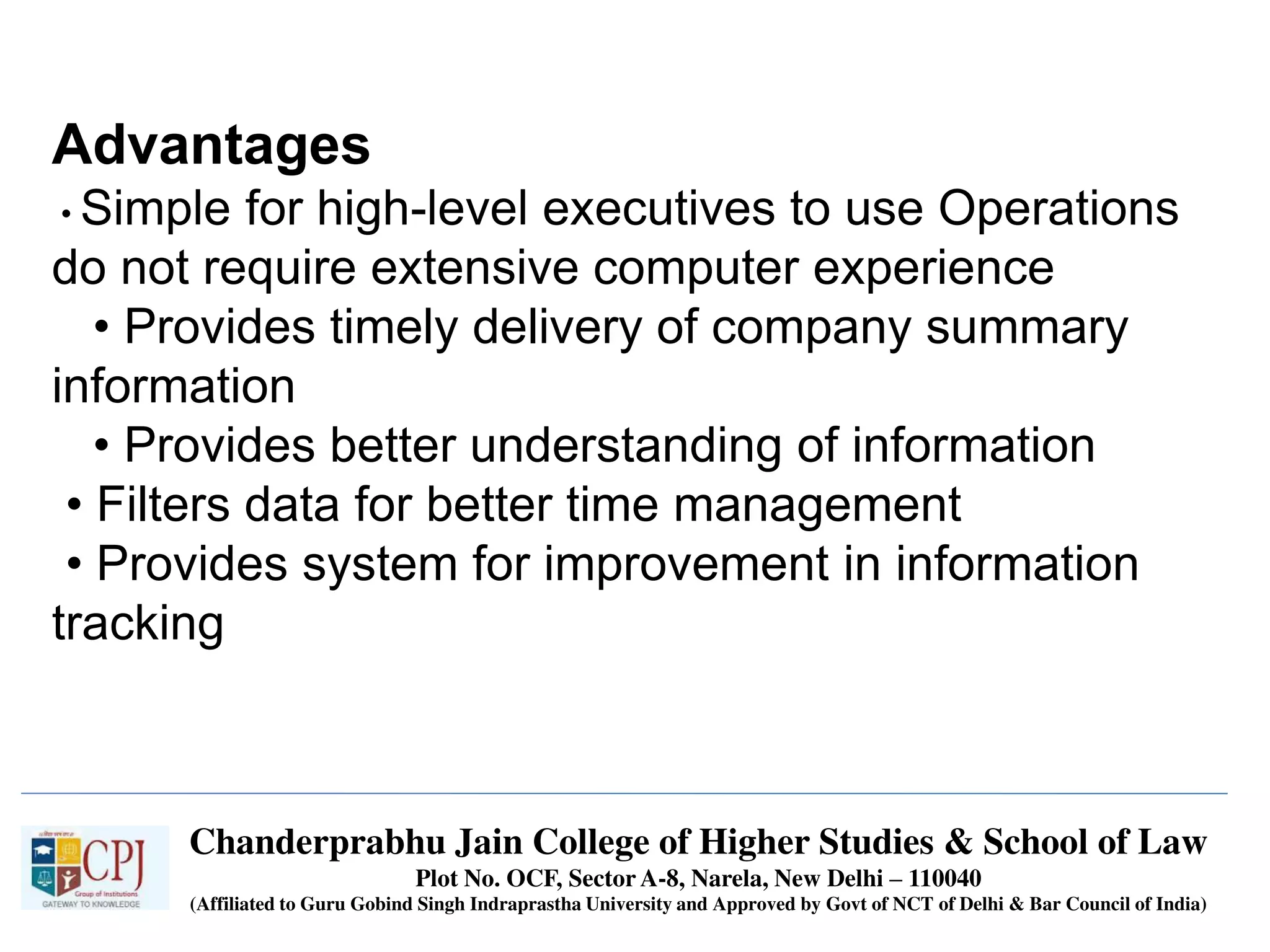 Chanderprabhu Jain College of Higher Studies & School of Law
Plot No. OCF, Sector A-8, Narela, New Delhi – 110040
(Affiliated to Guru Gobind Singh Indraprastha University and Approved by Govt of NCT of Delhi & Bar Council of India)
Advantages
• Simple for high-level executives to use Operations
do not require extensive computer experience
• Provides timely delivery of company summary
information
• Provides better understanding of information
• Filters data for better time management
• Provides system for improvement in information
tracking
 