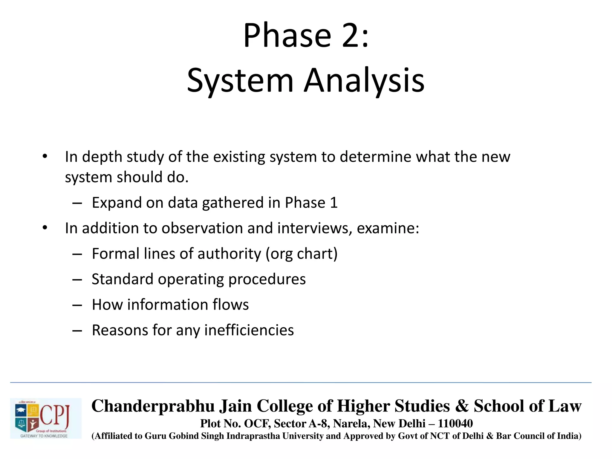 • In depth study of the existing system to determine what the new
system should do.
– Expand on data gathered in Phase 1
• In addition to observation and interviews, examine:
– Formal lines of authority (org chart)
– Standard operating procedures
– How information flows
– Reasons for any inefficiencies
Phase 2:
System Analysis
Chanderprabhu Jain College of Higher Studies & School of Law
Plot No. OCF, Sector A-8, Narela, New Delhi – 110040
(Affiliated to Guru Gobind Singh Indraprastha University and Approved by Govt of NCT of Delhi & Bar Council of India)
 