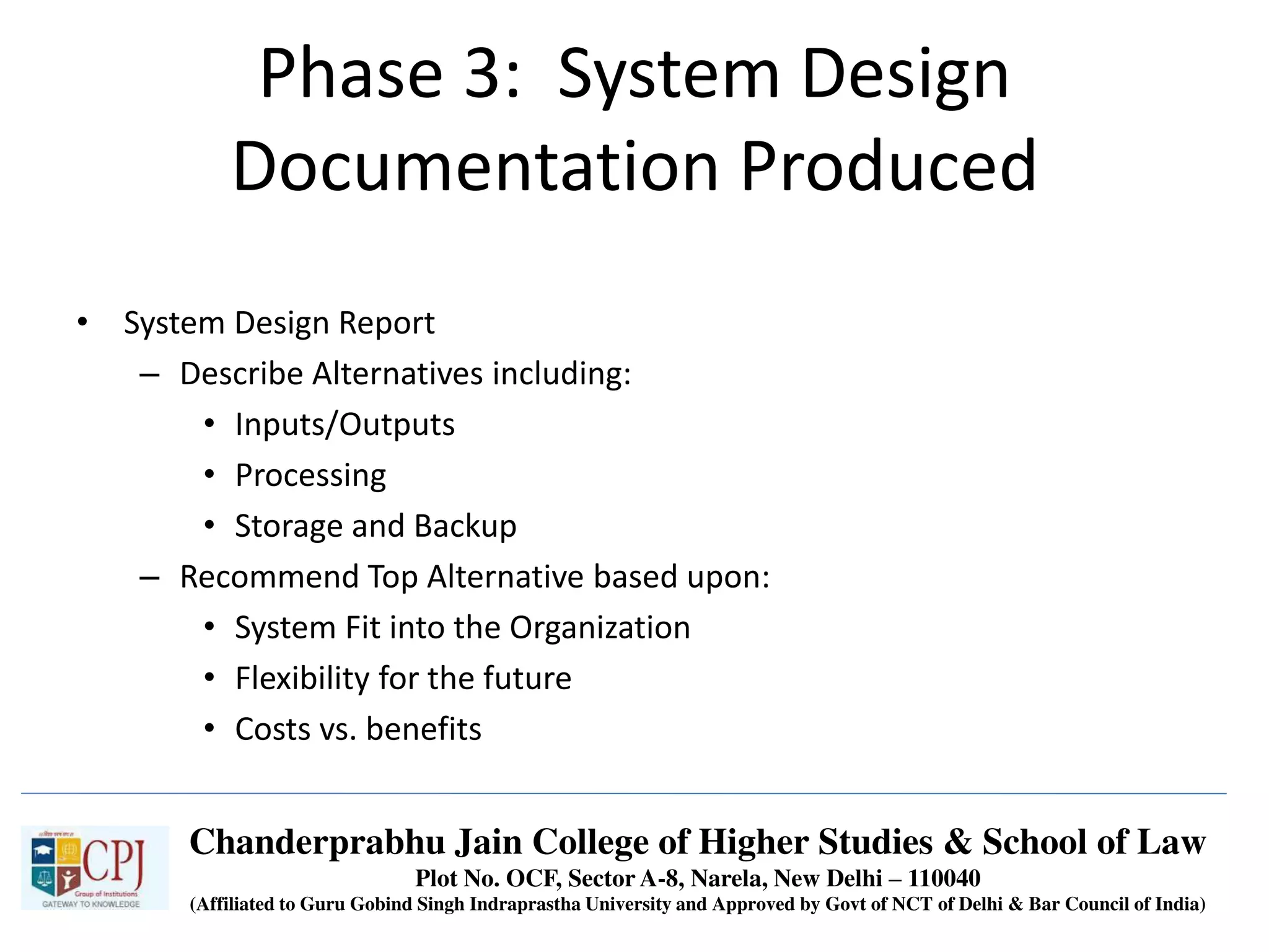 Phase 3: System Design
Documentation Produced
• System Design Report
– Describe Alternatives including:
• Inputs/Outputs
• Processing
• Storage and Backup
– Recommend Top Alternative based upon:
• System Fit into the Organization
• Flexibility for the future
• Costs vs. benefits
Chanderprabhu Jain College of Higher Studies & School of Law
Plot No. OCF, Sector A-8, Narela, New Delhi – 110040
(Affiliated to Guru Gobind Singh Indraprastha University and Approved by Govt of NCT of Delhi & Bar Council of India)
 