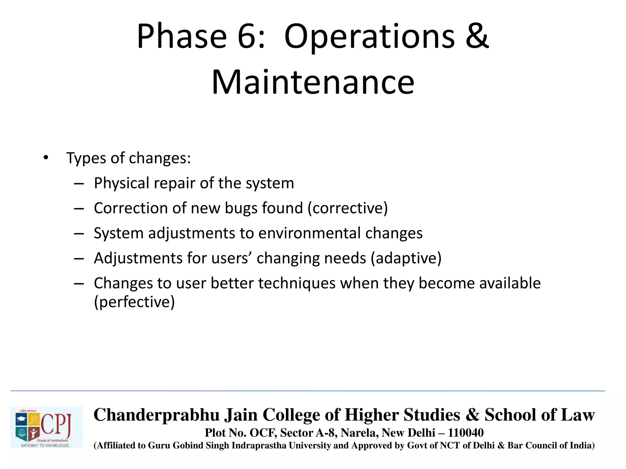 Phase 6: Operations &
Maintenance
• Types of changes:
– Physical repair of the system
– Correction of new bugs found (corrective)
– System adjustments to environmental changes
– Adjustments for users’ changing needs (adaptive)
– Changes to user better techniques when they become available
(perfective)
Chanderprabhu Jain College of Higher Studies & School of Law
Plot No. OCF, Sector A-8, Narela, New Delhi – 110040
(Affiliated to Guru Gobind Singh Indraprastha University and Approved by Govt of NCT of Delhi & Bar Council of India)
 