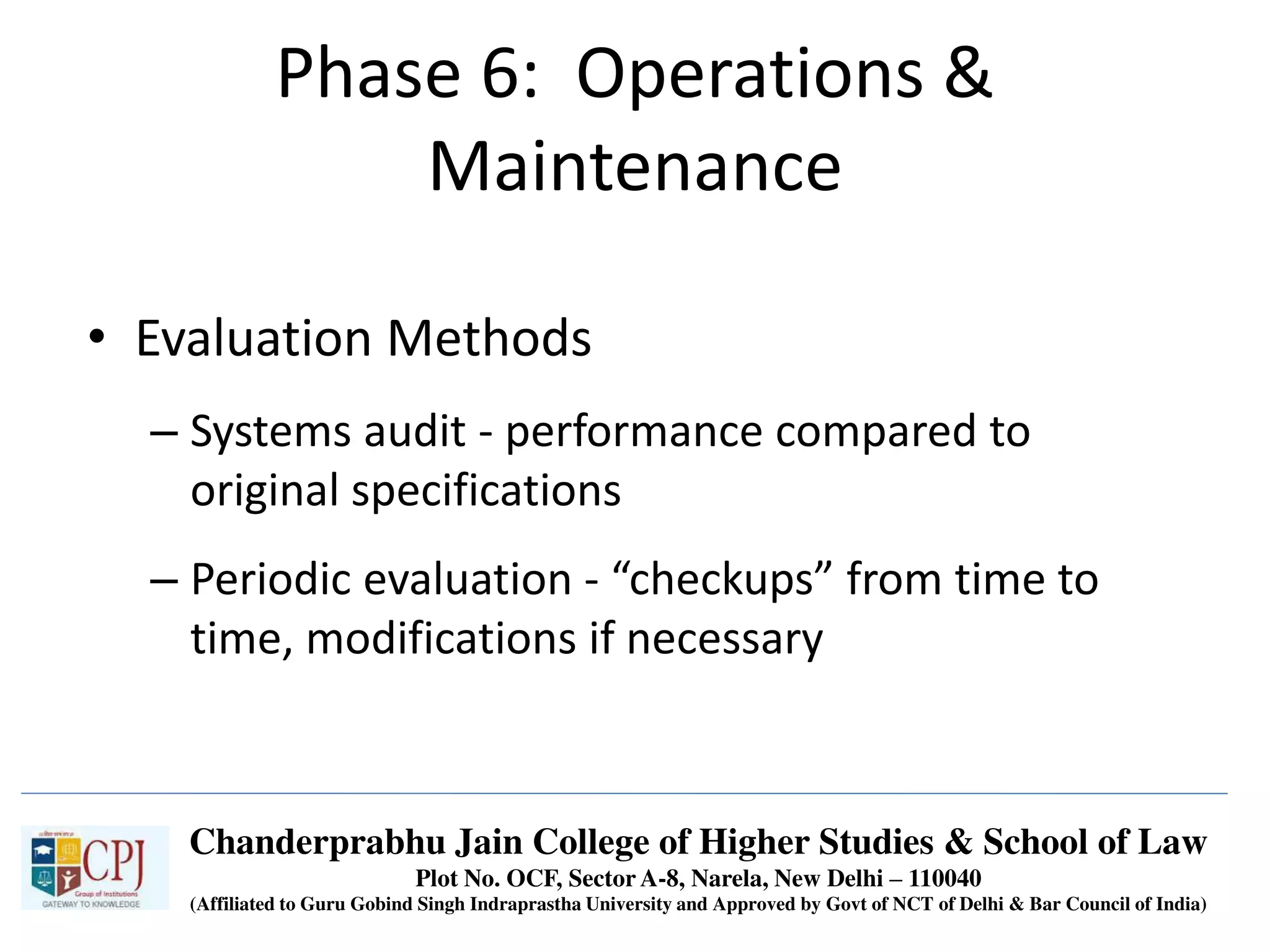 Phase 6: Operations &
Maintenance
• Evaluation Methods
– Systems audit - performance compared to
original specifications
– Periodic evaluation - “checkups” from time to
time, modifications if necessary
Chanderprabhu Jain College of Higher Studies & School of Law
Plot No. OCF, Sector A-8, Narela, New Delhi – 110040
(Affiliated to Guru Gobind Singh Indraprastha University and Approved by Govt of NCT of Delhi & Bar Council of India)
 