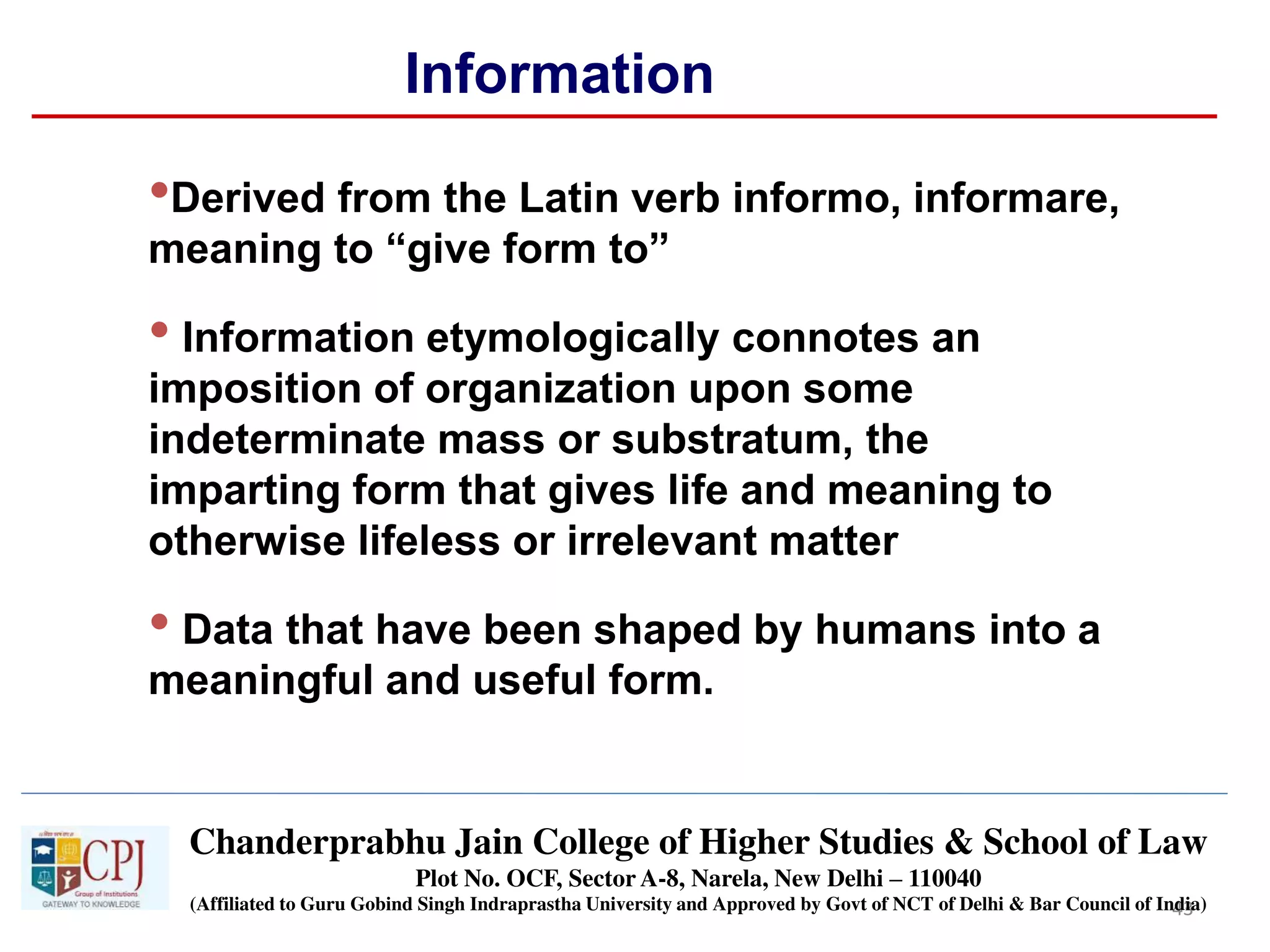 43
Information
•Derived from the Latin verb informo, informare,
meaning to “give form to”
• Information etymologically connotes an
imposition of organization upon some
indeterminate mass or substratum, the
imparting form that gives life and meaning to
otherwise lifeless or irrelevant matter
• Data that have been shaped by humans into a
meaningful and useful form.
Schode Chanderprabhu Jain College of Higher Studies & School of Law
Plot No. OCF, Sector A-8, Narela, New Delhi – 110040
(Affiliated to Guru Gobind Singh Indraprastha University and Approved by Govt of NCT of Delhi & Bar Council of India)
 
