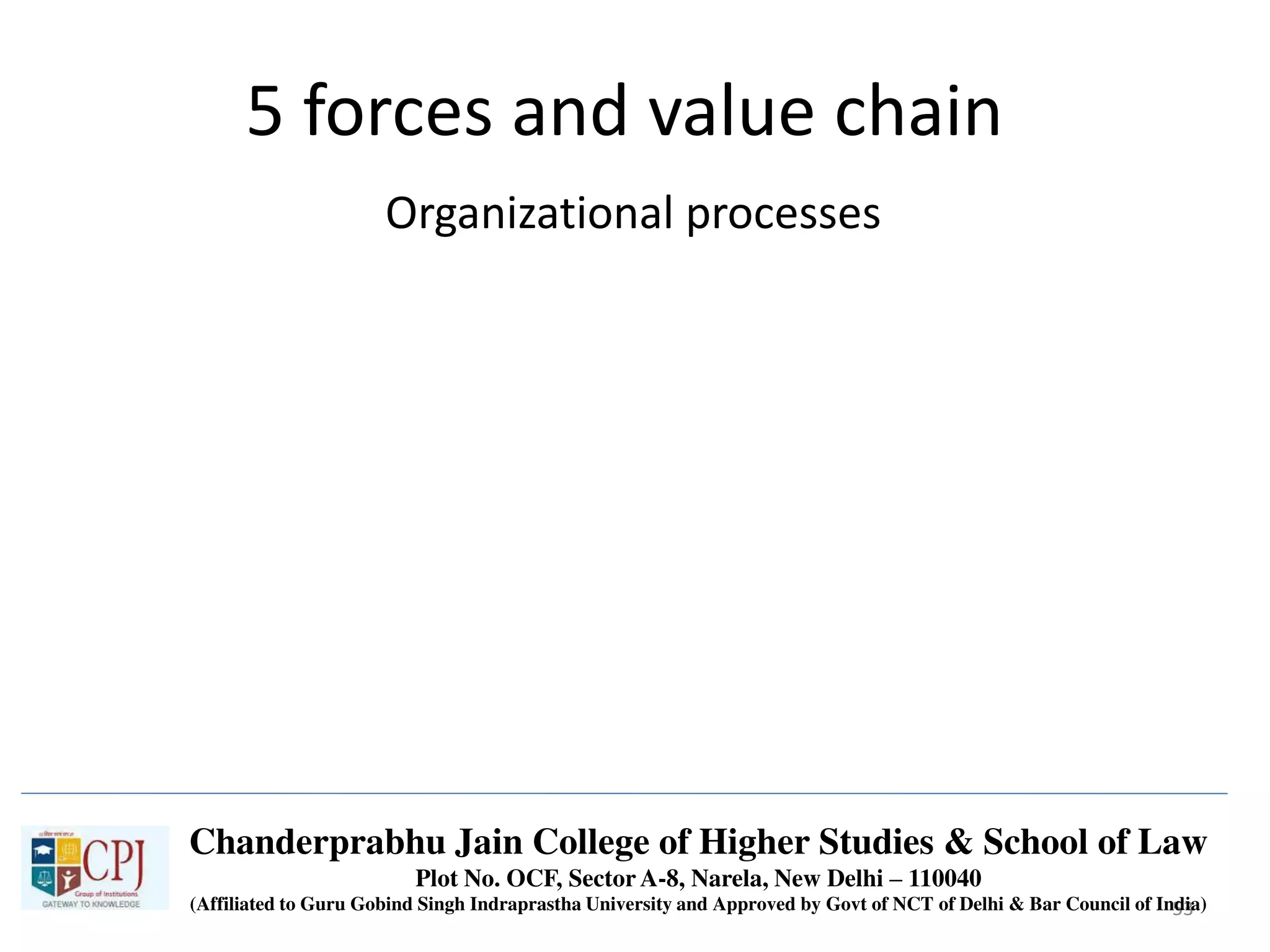 53
5 forces and value chain
Organizational processes
Chanderprabhu Jain College of Higher Studies & School of Law
Plot No. OCF, Sector A-8, Narela, New Delhi – 110040
(Affiliated to Guru Gobind Singh Indraprastha University and Approved by Govt of NCT of Delhi & Bar Council of India)
 
