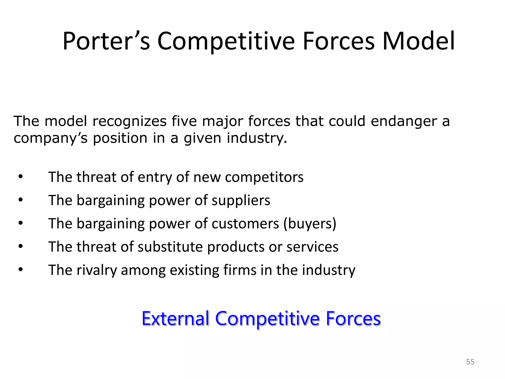 55
Porter’s Competitive Forces Model
• The threat of entry of new competitors
• The bargaining power of suppliers
• The bargaining power of customers (buyers)
• The threat of substitute products or services
• The rivalry among existing firms in the industry
The model recognizes five major forces that could endanger a
company’s position in a given industry.
External Competitive Forces
 