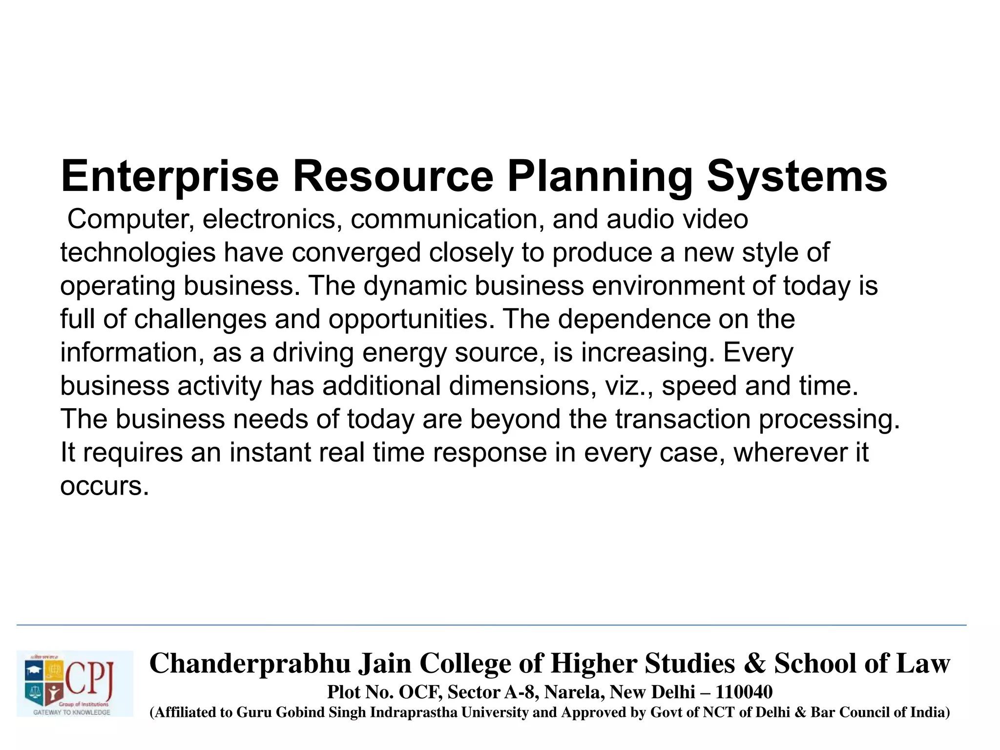 Chanderprabhu Jain College of Higher Studies & School of Law
Plot No. OCF, Sector A-8, Narela, New Delhi – 110040
(Affiliated to Guru Gobind Singh Indraprastha University and Approved by Govt of NCT of Delhi & Bar Council of India)
Enterprise Resource Planning Systems
Computer, electronics, communication, and audio video
technologies have converged closely to produce a new style of
operating business. The dynamic business environment of today is
full of challenges and opportunities. The dependence on the
information, as a driving energy source, is increasing. Every
business activity has additional dimensions, viz., speed and time.
The business needs of today are beyond the transaction processing.
It requires an instant real time response in every case, wherever it
occurs.
 