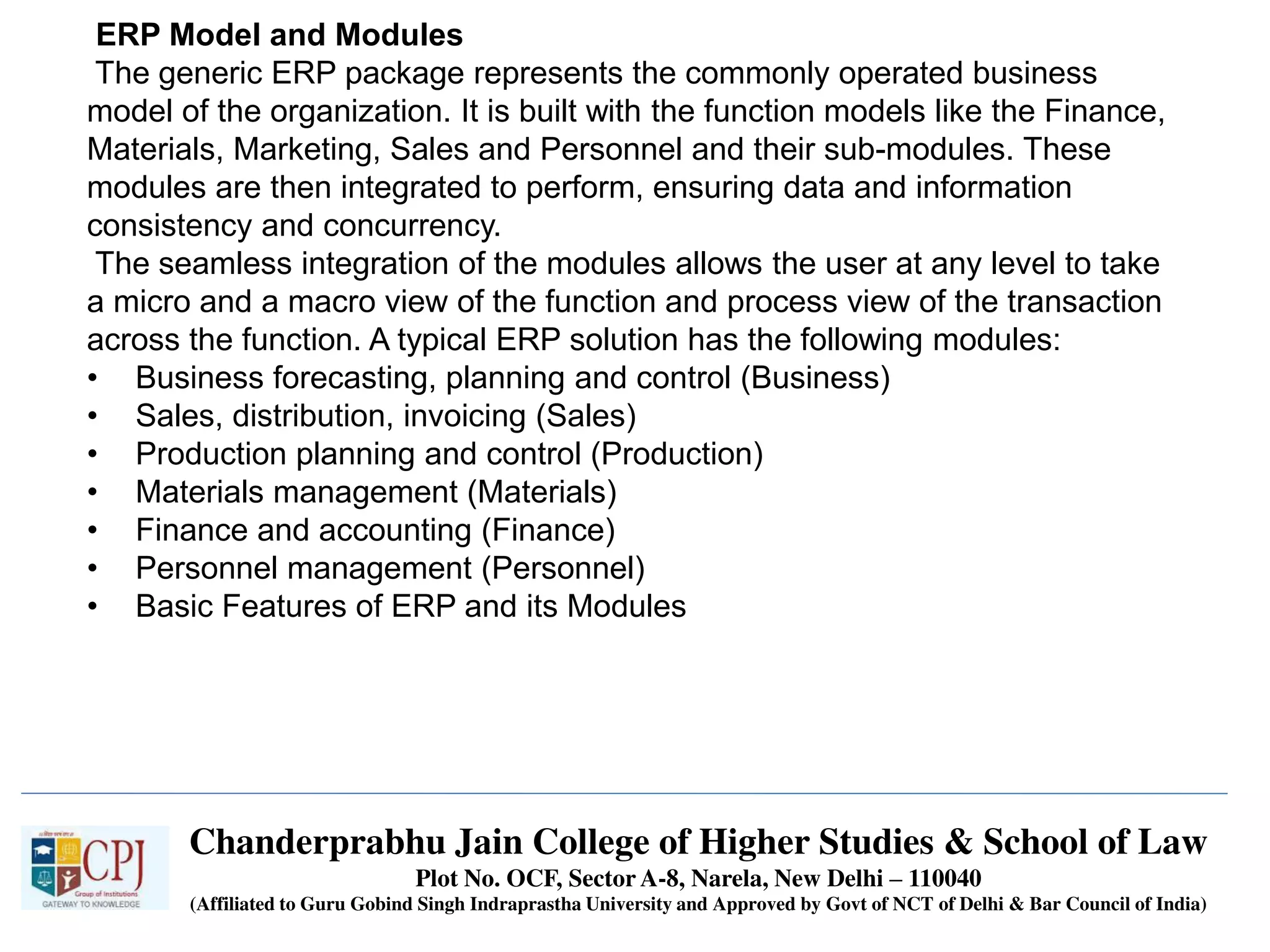 Chanderprabhu Jain College of Higher Studies & School of Law
Plot No. OCF, Sector A-8, Narela, New Delhi – 110040
(Affiliated to Guru Gobind Singh Indraprastha University and Approved by Govt of NCT of Delhi & Bar Council of India)
ERP Model and Modules
The generic ERP package represents the commonly operated business
model of the organization. It is built with the function models like the Finance,
Materials, Marketing, Sales and Personnel and their sub-modules. These
modules are then integrated to perform, ensuring data and information
consistency and concurrency.
The seamless integration of the modules allows the user at any level to take
a micro and a macro view of the function and process view of the transaction
across the function. A typical ERP solution has the following modules:
• Business forecasting, planning and control (Business)
• Sales, distribution, invoicing (Sales)
• Production planning and control (Production)
• Materials management (Materials)
• Finance and accounting (Finance)
• Personnel management (Personnel)
• Basic Features of ERP and its Modules
 