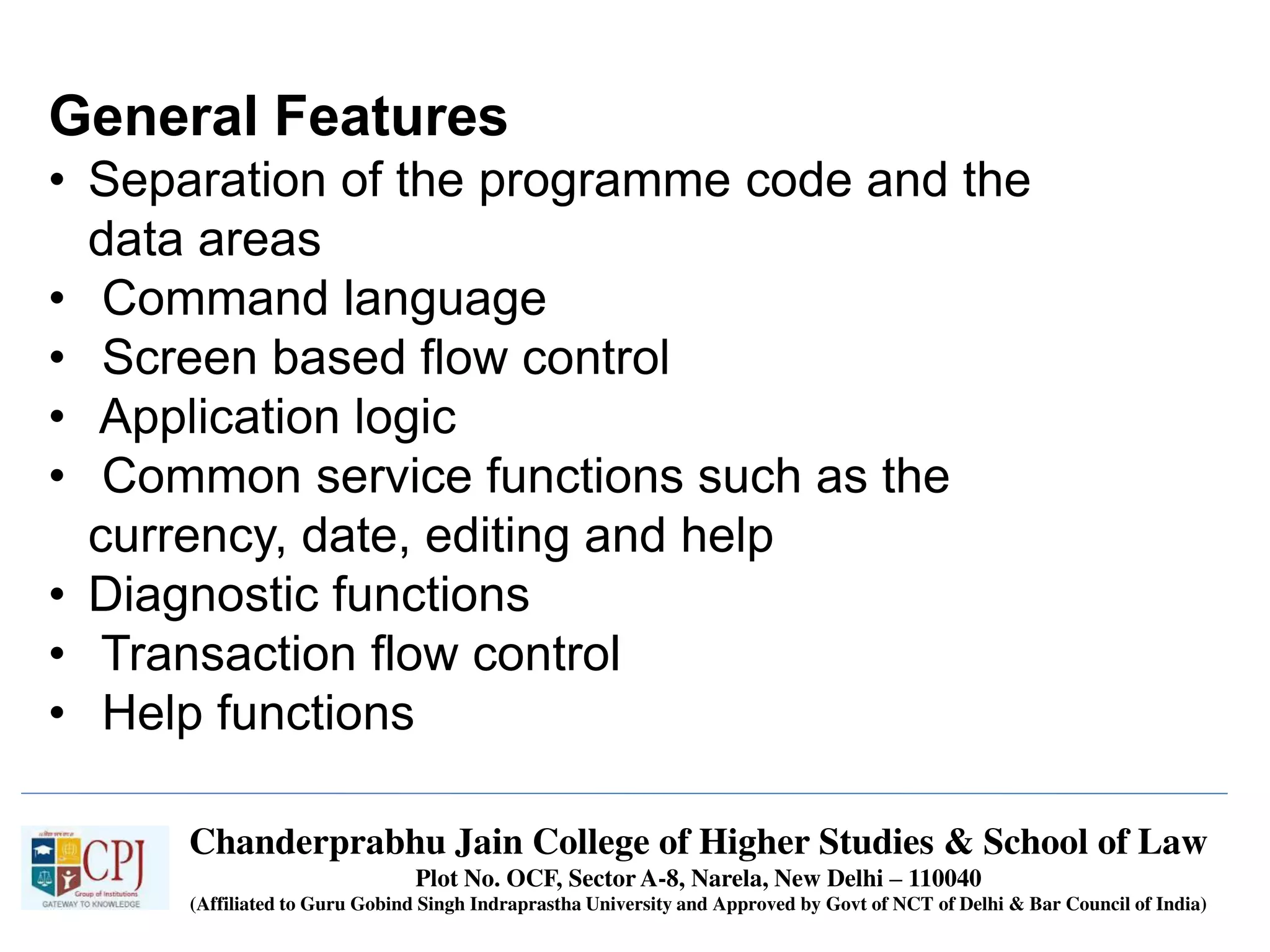 Chanderprabhu Jain College of Higher Studies & School of Law
Plot No. OCF, Sector A-8, Narela, New Delhi – 110040
(Affiliated to Guru Gobind Singh Indraprastha University and Approved by Govt of NCT of Delhi & Bar Council of India)
General Features
• Separation of the programme code and the
data areas
• Command language
• Screen based flow control
• Application logic
• Common service functions such as the
currency, date, editing and help
• Diagnostic functions
• Transaction flow control
• Help functions
 