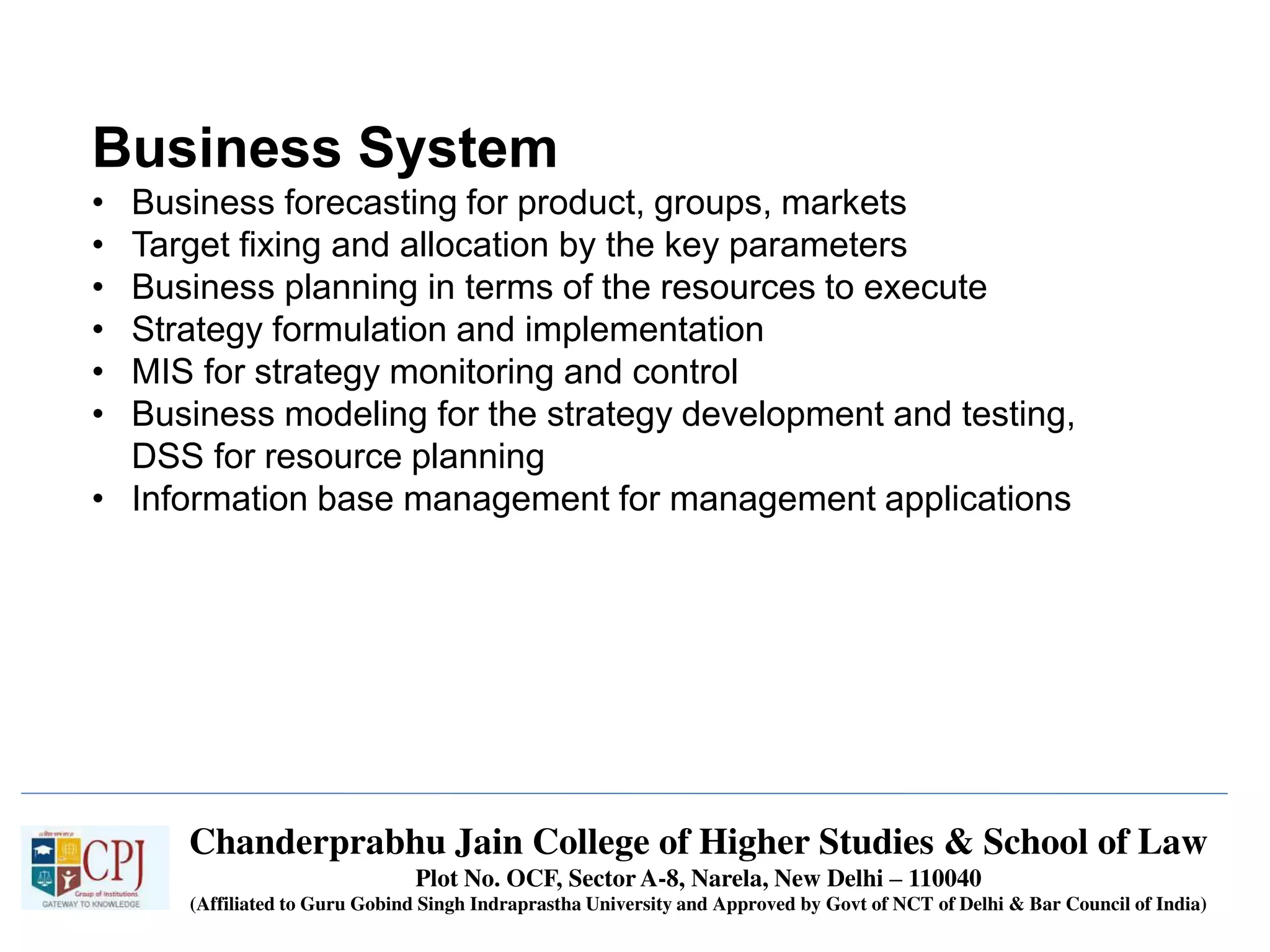 Chanderprabhu Jain College of Higher Studies & School of Law
Plot No. OCF, Sector A-8, Narela, New Delhi – 110040
(Affiliated to Guru Gobind Singh Indraprastha University and Approved by Govt of NCT of Delhi & Bar Council of India)
Business System
• Business forecasting for product, groups, markets
• Target fixing and allocation by the key parameters
• Business planning in terms of the resources to execute
• Strategy formulation and implementation
• MIS for strategy monitoring and control
• Business modeling for the strategy development and testing,
DSS for resource planning
• Information base management for management applications
 