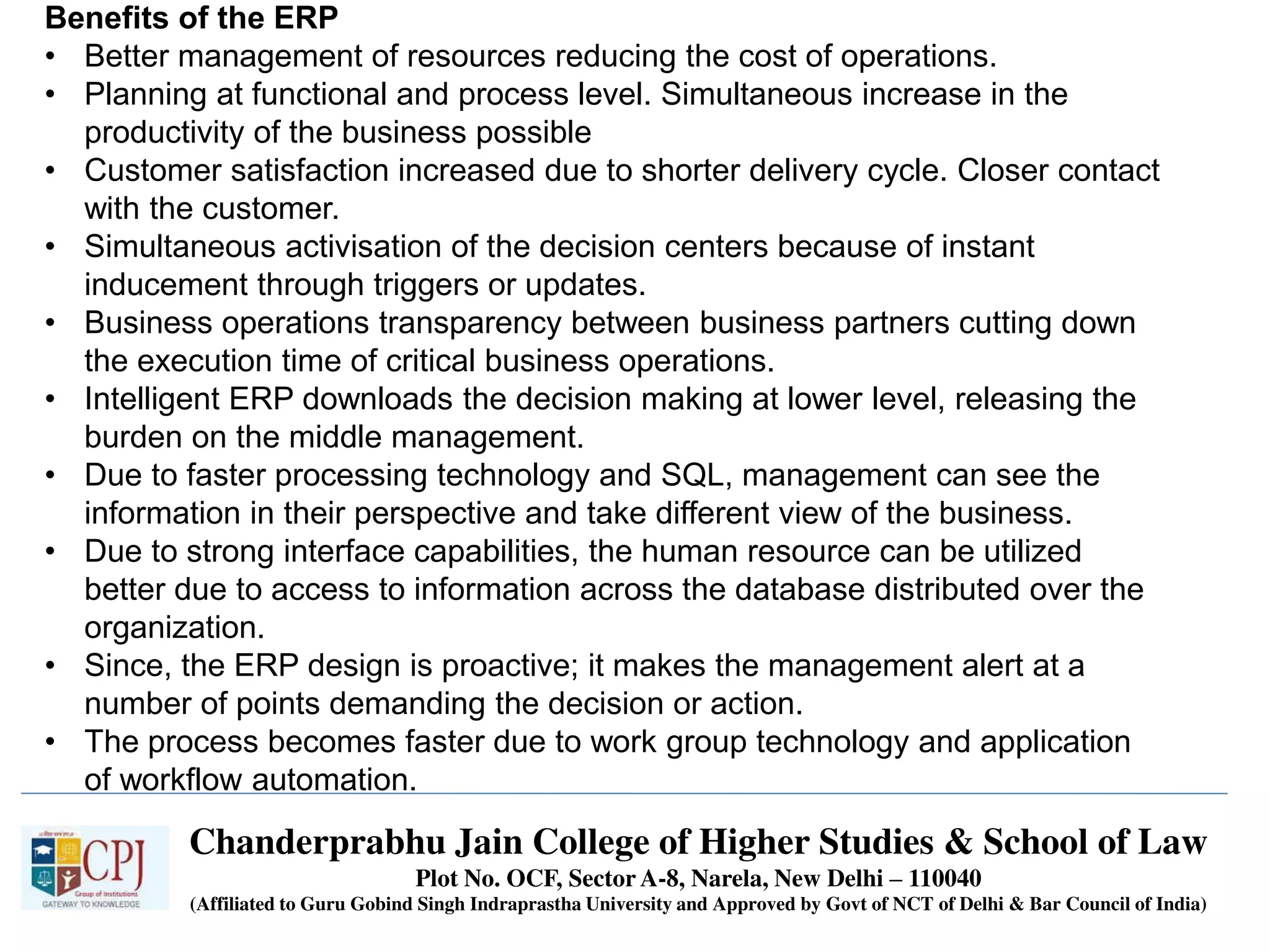 Chanderprabhu Jain College of Higher Studies & School of Law
Plot No. OCF, Sector A-8, Narela, New Delhi – 110040
(Affiliated to Guru Gobind Singh Indraprastha University and Approved by Govt of NCT of Delhi & Bar Council of India)
Benefits of the ERP
• Better management of resources reducing the cost of operations.
• Planning at functional and process level. Simultaneous increase in the
productivity of the business possible
• Customer satisfaction increased due to shorter delivery cycle. Closer contact
with the customer.
• Simultaneous activisation of the decision centers because of instant
inducement through triggers or updates.
• Business operations transparency between business partners cutting down
the execution time of critical business operations.
• Intelligent ERP downloads the decision making at lower level, releasing the
burden on the middle management.
• Due to faster processing technology and SQL, management can see the
information in their perspective and take different view of the business.
• Due to strong interface capabilities, the human resource can be utilized
better due to access to information across the database distributed over the
organization.
• Since, the ERP design is proactive; it makes the management alert at a
number of points demanding the decision or action.
• The process becomes faster due to work group technology and application
of workflow automation.
 