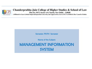 Chanderprabhu Jain College of Higher Studies & School of Law
Plot No. OCF, Sector A-8, Narela, New Delhi – 110040
(Affiliated to Guru Gobind Singh Indraprastha University and Approved by Govt of NCT of Delhi & Bar Council of India)
Semester: FIVTH Semester
Name of the Subject:
MANAGEMENT INFORMATION
SYSTEM
 