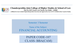 Chanderprabhu Jain College of Higher Studies & School of Law
Plot No. OCF, Sector A-8, Narela, New Delhi – 110040
(Affiliated to Guru Gobind Singh Indraprastha University and Approved by Govt of NCT of Delhi & Bar Council of India)
Semester: I Semester
Name of the Subject:
FINANCIALACCOUNTING
PAPER CODE-107
CLASS- BBA(CAM)
 