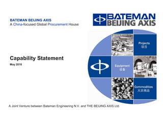 A China-focused Global Procurement House




BATEMAN BEIJING AXIS
A China-focused Global Procurement House




Capability Statement
May 2010




A Joint Venture between Bateman Engineering N.V. and THE BEIJING AXIS Ltd.                                     -0-
                                     Projects I Equipment I Commodities
 