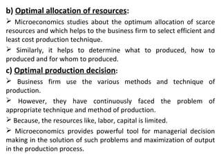 b) Optimal allocation of resources:
 Microeconomics studies about the optimum allocation of scarce
resources and which helps to the business firm to select efficient and
least cost production technique.
 Similarly, it helps to determine what to produced, how to
produced and for whom to produced.
c) Optimal production decision:
 Business firm use the various methods and technique of
production.
 However, they have continuously faced the problem of
appropriate technique and method of production.
 Because, the resources like, labor, capital is limited.
 Microeconomics provides powerful tool for managerial decision
making in the solution of such problems and maximization of output
in the production process.
 