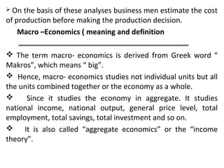  On the basis of these analyses business men estimate the cost
of production before making the production decision.
Macro –Economics ( meaning and definition
 The term macro- economics is derived from Greek word “
Makros”, which means “ big”.
 Hence, macro- economics studies not individual units but all
the units combined together or the economy as a whole.
 Since it studies the economy in aggregate. It studies
national income, national output, general price level, total
employment, total savings, total investment and so on.
 It is also called “aggregate economics” or the “income
theory”.
 