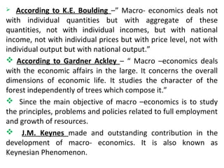  According to K.E. Boulding –” Macro- economics deals not
with individual quantities but with aggregate of these
quantities, not with individual incomes, but with national
income, not with individual prices but with price level, not with
individual output but with national output.”
 According to Gardner Ackley – “ Macro –economics deals
with the economic affairs in the large. It concerns the overall
dimensions of economic life. It studies the character of the
forest independently of trees which compose it.”
 Since the main objective of macro –economics is to study
the principles, problems and policies related to full employment
and growth of resources.
 J.M. Keynes made and outstanding contribution in the
development of macro- economics. It is also known as
Keynesian Phenomenon.
 