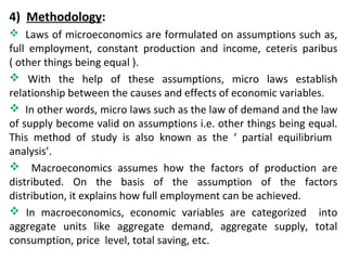 4) Methodology:
 Laws of microeconomics are formulated on assumptions such as,
full employment, constant production and income, ceteris paribus
( other things being equal ).
 With the help of these assumptions, micro laws establish
relationship between the causes and effects of economic variables.
 In other words, micro laws such as the law of demand and the law
of supply become valid on assumptions i.e. other things being equal.
This method of study is also known as the ‘ partial equilibrium
analysis’.
 Macroeconomics assumes how the factors of production are
distributed. On the basis of the assumption of the factors
distribution, it explains how full employment can be achieved.
 In macroeconomics, economic variables are categorized into
aggregate units like aggregate demand, aggregate supply, total
consumption, price level, total saving, etc.
 