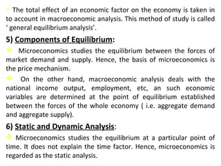  The total effect of an economic factor on the economy is taken in
to account in macroeconomic analysis. This method of study is called
‘ general equilibrium analysis’.
5) Components of Equilibrium:
 Microeconomics studies the equilibrium between the forces of
market demand and supply. Hence, the basis of microeconomics is
the price mechanism.
 On the other hand, macroeconomic analysis deals with the
national income output, employment, etc, an such economic
variables are determined at the point of equilibrium established
between the forces of the whole economy ( i.e. aggregate demand
and aggregate supply).
6) Static and Dynamic Analysis:
 Microeconomics studies the equilibrium at a particular point of
time. It does not explain the time factor. Hence, microeconomics is
regarded as the static analysis.
 