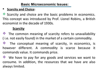 Basic Microeconomic Issues:
 Scarcity and Choice:
 Scarcity and choice are the basic problems in economics.
This concept was introduced by Prof. Lionel Robins, a British
economist in the decade of 1930s.
Scarcity
 The common meaning of scarcity refers to unavailability
( i.e. not easily found) in the market of a certain commodity.
 The conceptual meaning of scarcity, in economics, is
however different. A commodity is scarce because it
commands value. It commands price.
 We have to pay for any goods and services we want to
consume. In addition, the resources that we have are also
always limited.
 