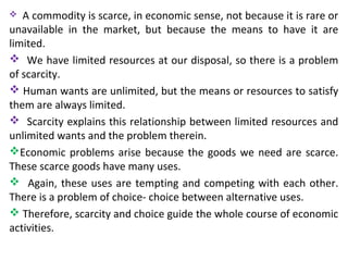  A commodity is scarce, in economic sense, not because it is rare or
unavailable in the market, but because the means to have it are
limited.
 We have limited resources at our disposal, so there is a problem
of scarcity.
 Human wants are unlimited, but the means or resources to satisfy
them are always limited.
 Scarcity explains this relationship between limited resources and
unlimited wants and the problem therein.
Economic problems arise because the goods we need are scarce.
These scarce goods have many uses.
 Again, these uses are tempting and competing with each other.
There is a problem of choice- choice between alternative uses.
 Therefore, scarcity and choice guide the whole course of economic
activities.
 