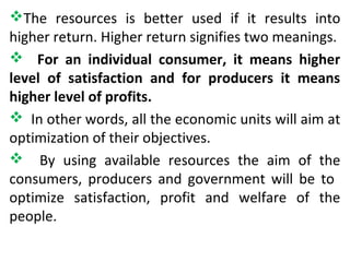The resources is better used if it results into
higher return. Higher return signifies two meanings.
 For an individual consumer, it means higher
level of satisfaction and for producers it means
higher level of profits.
 In other words, all the economic units will aim at
optimization of their objectives.
 By using available resources the aim of the
consumers, producers and government will be to
optimize satisfaction, profit and welfare of the
people.
 