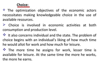 Choice:
 The optimization objectives of the economic actors
necessitates making knowledgeable choice in the use of
available resources.
 Choice is involved in economic activities at both
consumption and production level.
 It also concerns individual and the state. The problem of
choice begins with an individual’s liking of how much time
he would allot for work and how much for leisure.
 The more time he assigns for work, lesser time is
available for leisure. At the same time the more he works,
the more he earns.
 