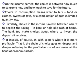 On the income earned, the choice is between how much
to consume now and how much to save for the future.
Choice in consumption means what to buy – food or
clothes, sweets or toys, or a combination of both in limited
quantity, etc.
 Similarly, choice in the income saved is between where
to deposit the saving – in bank or hold idle cash at home.
The bank too make choices about where to invest the
deposits it receives.
 It invests, of course, in such sectors where it is more
profitable. That is the chain of choice goes on deeper and
deeper referring to the profitable use of resources at the
hand of economic actors.
 