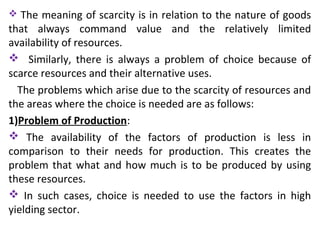  The meaning of scarcity is in relation to the nature of goods
that always command value and the relatively limited
availability of resources.
 Similarly, there is always a problem of choice because of
scarce resources and their alternative uses.
The problems which arise due to the scarcity of resources and
the areas where the choice is needed are as follows:
1)Problem of Production:
 The availability of the factors of production is less in
comparison to their needs for production. This creates the
problem that what and how much is to be produced by using
these resources.
 In such cases, choice is needed to use the factors in high
yielding sector.
 