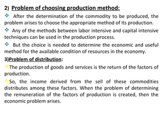 2) Problem of choosing production method:
 After the determination of the commodity to be produced, the
problem arises to choose the appropriate method of its production.
 Any of the methods between labor intensive and capital intensive
techniques can be used in the production process.
 But the choice is needed to determine the economic and useful
method for the available condition of resources in the economy.
3)Problem of distribution:
The production of goods and services is the return of the factors of
production.
So, the income derived from the sell of these commodities
distributes among these factors. When the problem of determining
the remuneration of the factors of production is created, then the
economic problem arises.
 