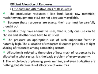 Efficient Allocation of Resources
( Efficiency and Alternative Uses of Resources)
 The productive resources ( like land, labor, raw materials,
machinery equipments etc.) are not adequately available.
 Because these resources are scarce, their use must be carefully
thought out.
 Besides, they have alternative uses; that is, only one use can be
chosen and all other uses have to satisfied.
 The pressure on appropriate use of such important factor is
naturally high. The allocation of resources discusses principles of right
sharing of resources among competing sectors.
 Allocation is related to the choice of how much of resources to be
allocated in what sector. It is the basic problem of every economy.
1. The whole body of planning, programming, and even budgeting are
nothing, but statements of allocation of resources.
 