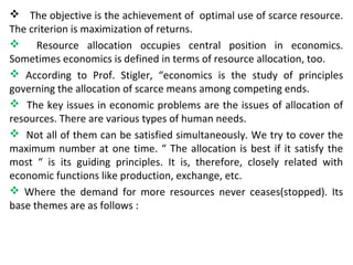  The objective is the achievement of optimal use of scarce resource.
The criterion is maximization of returns.
 Resource allocation occupies central position in economics.
Sometimes economics is defined in terms of resource allocation, too.
 According to Prof. Stigler, “economics is the study of principles
governing the allocation of scarce means among competing ends.
 The key issues in economic problems are the issues of allocation of
resources. There are various types of human needs.
 Not all of them can be satisfied simultaneously. We try to cover the
maximum number at one time. “ The allocation is best if it satisfy the
most “ is its guiding principles. It is, therefore, closely related with
economic functions like production, exchange, etc.
 Where the demand for more resources never ceases(stopped). Its
base themes are as follows :
 