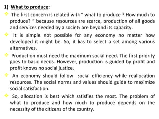 1) What to produce:
 The first concern is related with “ what to produce ? How much to
produce? “ because resources are scarce, production of all goods
and services needed by a society are beyond its capacity.
 It is simple not possible for any economy no matter how
developed it might be. So, it has to select a set among various
alternatives.
 Production must need the maximum social need. The first priority
goes to basic needs. However, production is guided by profit and
profit knows no social justice.
 An economy should follow social efficiency while reallocation
resources. The social norms and values should guide to maximize
social satisfaction.
 So, allocation is best which satisfies the most. The problem of
what to produce and how much to produce depends on the
necessity of the citizens of the country.
 