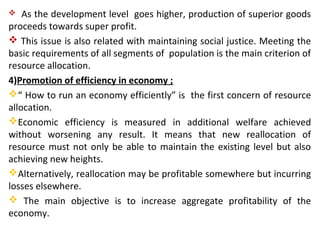  As the development level goes higher, production of superior goods
proceeds towards super profit.
 This issue is also related with maintaining social justice. Meeting the
basic requirements of all segments of population is the main criterion of
resource allocation.
4)Promotion of efficiency in economy ;
“ How to run an economy efficiently” is the first concern of resource
allocation.
Economic efficiency is measured in additional welfare achieved
without worsening any result. It means that new reallocation of
resource must not only be able to maintain the existing level but also
achieving new heights.
Alternatively, reallocation may be profitable somewhere but incurring
losses elsewhere.
 The main objective is to increase aggregate profitability of the
economy.
 