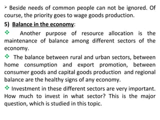  Beside needs of common people can not be ignored. Of
course, the priority goes to wage goods production.
5) Balance in the economy:
 Another purpose of resource allocation is the
maintenance of balance among different sectors of the
economy.
 The balance between rural and urban sectors, between
home consumption and export promotion, between
consumer goods and capital goods production and regional
balance are the healthy signs of any economy.
 Investment in these different sectors are very important.
How much to invest in what sector? This is the major
question, which is studied in this topic.
 