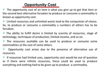 Opportunity Cost
 The opportunity cost of an item is what you give up to get that item or
the second best alternative forsaken to produce or consume a commodity is
known as opportunity cost.
 Limited resources and unlimited wants lead to the compulsion of choice.
So, to produce or consume a commodity a numbers of others has to be
forsaken.
 The ability to fulfill desire is limited by scarcity of resources, stage of
technology, techniques of production, limited income, and so on.
 The resources available can be used to produce or consume some
commodities at the cost of some others.
 Opportunity cost arises due to the presence of alternative use of
resources.
 If resources had limited uses, opportunity cost would be out of question
or if there were infinite resources, these could be used to produce
everything and nothing had to be given up to produce a commodity.
 