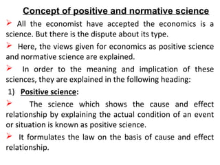Concept of positive and normative science
 All the economist have accepted the economics is a
science. But there is the dispute about its type.
 Here, the views given for economics as positive science
and normative science are explained.
 In order to the meaning and implication of these
sciences, they are explained in the following heading:
1) Positive science:
 The science which shows the cause and effect
relationship by explaining the actual condition of an event
or situation is known as positive science.
 It formulates the law on the basis of cause and effect
relationship.
 