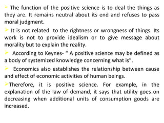  The function of the positive science is to deal the things as
they are. It remains neutral about its end and refuses to pass
moral judgment.
 It is not related to the rightness or wrongness of things. Its
work is not to provide idealism or to give message about
morality but to explain the reality.
 According to Keynes- “ A positive science may be defined as
a body of systemized knowledge concerning what is”.
 Economics also establishes the relationship between cause
and effect of economic activities of human beings.
Therefore, it is positive science. For example, in the
explanation of the law of demand, it says that utility goes on
decreasing when additional units of consumption goods are
increased.
 