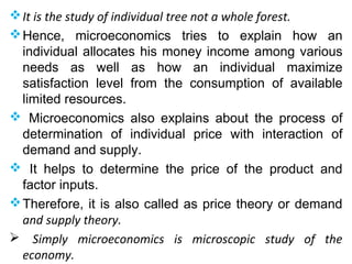 It is the study of individual tree not a whole forest.
Hence, microeconomics tries to explain how an
individual allocates his money income among various
needs as well as how an individual maximize
satisfaction level from the consumption of available
limited resources.
 Microeconomics also explains about the process of
determination of individual price with interaction of
demand and supply.
 It helps to determine the price of the product and
factor inputs.
Therefore, it is also called as price theory or demand
and supply theory.
 Simply microeconomics is microscopic study of the
economy.
 