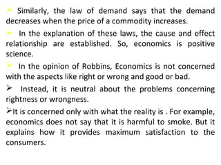  Similarly, the law of demand says that the demand
decreases when the price of a commodity increases.
 In the explanation of these laws, the cause and effect
relationship are established. So, economics is positive
science.
 In the opinion of Robbins, Economics is not concerned
with the aspects like right or wrong and good or bad.
 Instead, it is neutral about the problems concerning
rightness or wrongness.
It is concerned only with what the reality is . For example,
economics does not say that it is harmful to smoke. But it
explains how it provides maximum satisfaction to the
consumers.
 