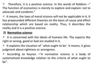  Therefore, it is a positive science. In the words of Robbins –”
The function of economics is merely to explore and explain: not to
advocate and condemn.”
 It means, the laws of moral science will not be applicable in it. It
has propounded different theories on the basis of cause and effect
relationship which are based on reality. Thus, it describes the
reality and it is a positive science.
2) Normative science:
 It is concerned with the ideals of humans life. The aspects like
right or wrong, good or bad are studied in it.
 It explains the situation of ‘ what ought to be’. It means, it gives
judgment about rightness or wrongness.
 According to Keynes –”A normative science is a body of
systematized knowledge relation to the criteria of what ought to
be”.
 