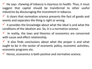  He says- chewing of tobacco is injurious to health. Thus, it must
suggest that capital should be transferred to other useful
industries by discouraging the investment in tobacco.
 It clears that normative science presents the fact of goods and
events and separates the thing is right or wrong.
 It provides the knowledge about what the ideal is and what the
conditions of the idealism are. So, it is a normative science.
 In reality, the laws and theories of economics are concerned
with cause and effect relationship.
 It also finds conclusions about what the proper is and what
ought to be in the sector of economic policy, economic activities,
economic programs etc.
 Hence, economics is both positive and normative science.
 