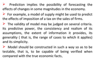  Prediction implies the possibility of forecasting the
effects of changes in some magnitudes in the economy.
 For example, a model of supply might be used to predict
the effects of imposition of a tax on the sales of firms.
 The validity of model may be judged on several criteria.
Its predictive power, the consistency and realism of its
assumptions, the extent of information it provides, its
generality ( that is, the range of cases to which it applies)
and its simplicity.
 Model should be constructed in such a way so as to be
testable, that is, to be capable of being verified when
compared with the true economic facts,
 