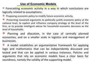 Use of Economic Models
 Forecasting economic activity in a way in which conclusions are
logically related to assumptions:
 Proposing economic policy to modify future economic activity.
 Presenting reasoned arguments to politically justify economic policy at the
national level, to explain and influence company strategy at the level of the
firm, or to provide intelligent advise for household economic decisions as the
level of households.
 Planning and allocation, in the case of centrally planned
economies, and on a smaller scale in logistics and management of
businesses.
 A model establishes an argumentative framework for applying
logic and mathematics that can be independently discussed and
tested and that can be applied in various instances. Policies and
arguments that rely on economic models have a clear basis for
soundness, namely the validity of the supporting model.
 