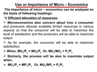Use or Importance of Micro – Economics
The importance of micro – economics can be analyzed on
the basis of following headings:
1) Efficient allocation of resources:
 Microeconomics also concern about how a consumer
and producers allocate available limited resources in various
aspects so that the consumer will be able to maximize the
level of satisfaction and the producers will be able to maximize
output.
 As for example, the consumer will be able to maximize
satisfaction.
 When, MUx/Px = MUy/Py Or, MUx/MUy = Px/Py
 Similarly, the process will be also to maximize output
when,
 MUx/Px = MPL/PL Or, MUx/MPL = Px/PL
 