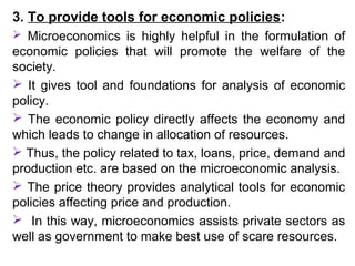 3. To provide tools for economic policies:
 Microeconomics is highly helpful in the formulation of
economic policies that will promote the welfare of the
society.
 It gives tool and foundations for analysis of economic
policy.
 The economic policy directly affects the economy and
which leads to change in allocation of resources.
 Thus, the policy related to tax, loans, price, demand and
production etc. are based on the microeconomic analysis.
 The price theory provides analytical tools for economic
policies affecting price and production.
 In this way, microeconomics assists private sectors as
well as government to make best use of scare resources.
 
